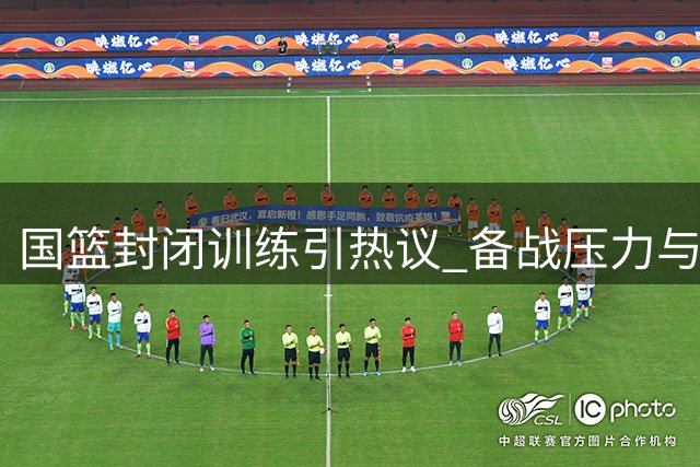 国篮封闭训练引热议 备战压力与舆论困境如何平衡？