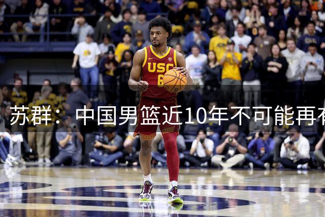 苏群：中国男篮近10年不可能再有归化，大环境已经变了
